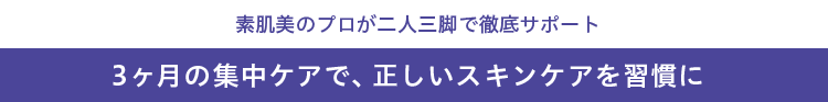 3ヶ月の集中ケアで、正しいスキンケアを習慣に